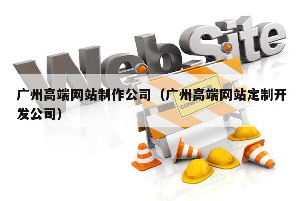 广州高端网站制作公司（广州高端网站定制开发公司）