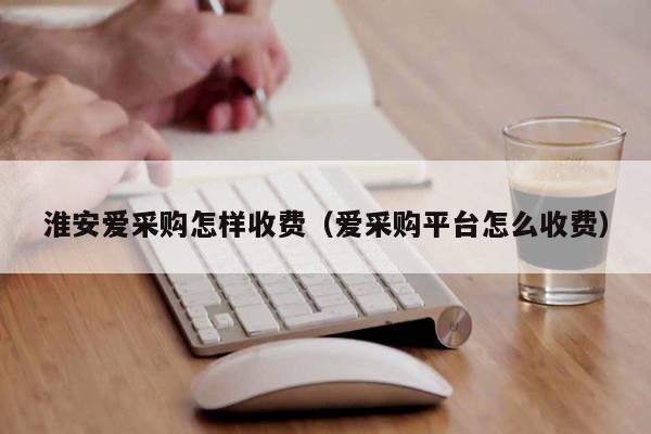 淮安爱采购怎样收费（爱采购平台怎么收费）