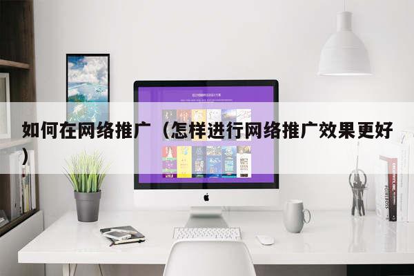 如何在网络推广（怎样进行网络推广效果更好）